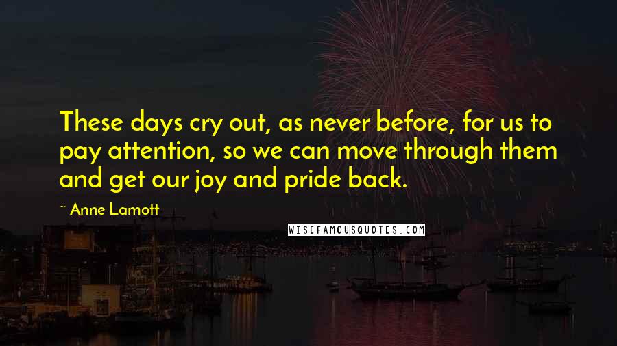Anne Lamott Quotes: These days cry out, as never before, for us to pay attention, so we can move through them and get our joy and pride back.