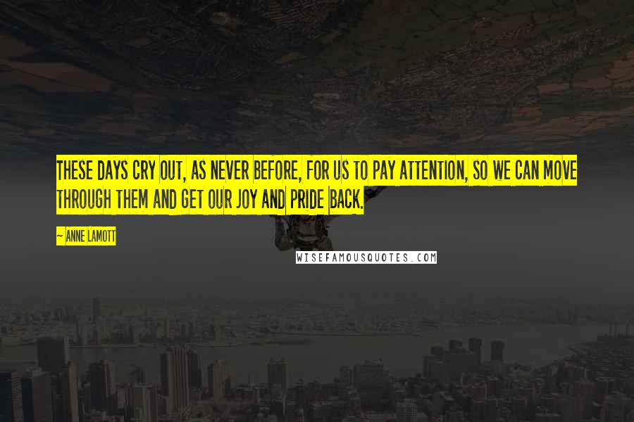 Anne Lamott Quotes: These days cry out, as never before, for us to pay attention, so we can move through them and get our joy and pride back.