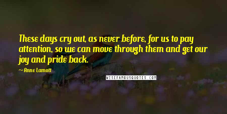 Anne Lamott Quotes: These days cry out, as never before, for us to pay attention, so we can move through them and get our joy and pride back.