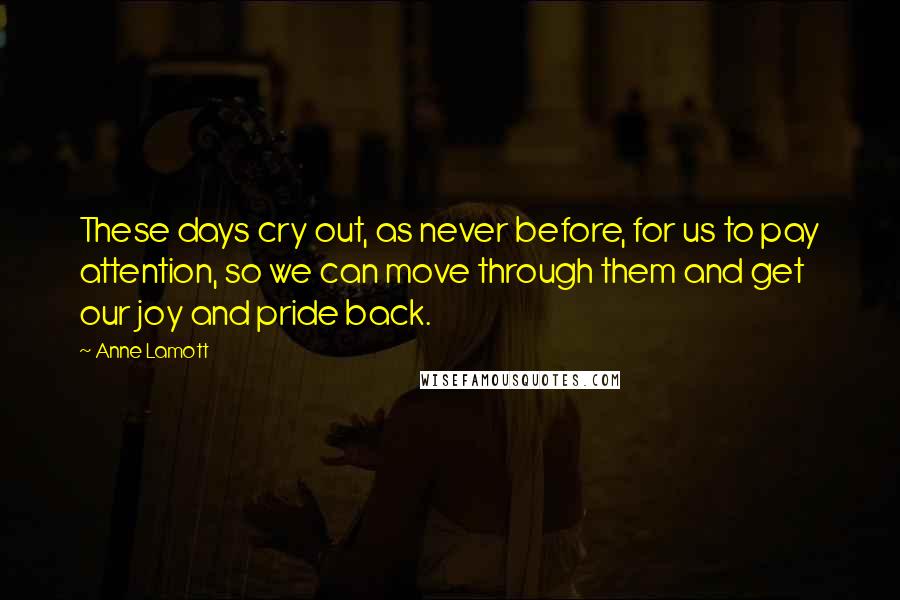 Anne Lamott Quotes: These days cry out, as never before, for us to pay attention, so we can move through them and get our joy and pride back.