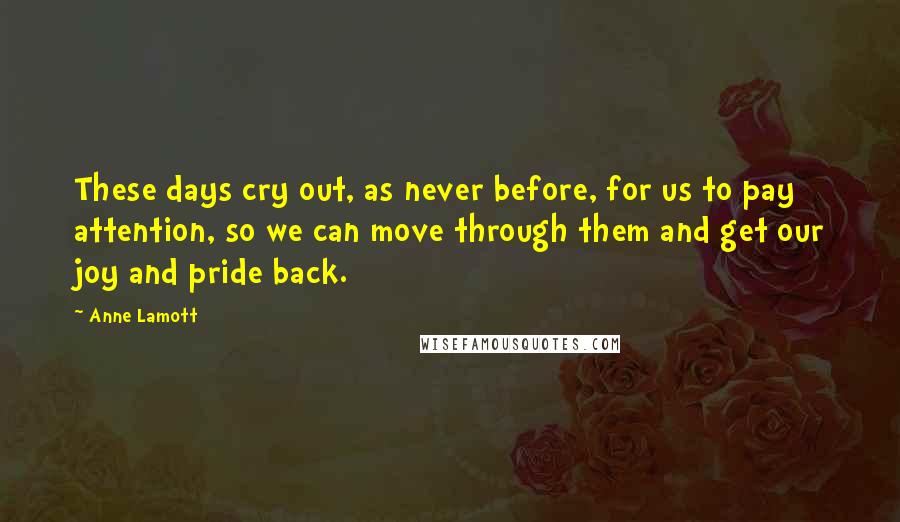 Anne Lamott Quotes: These days cry out, as never before, for us to pay attention, so we can move through them and get our joy and pride back.