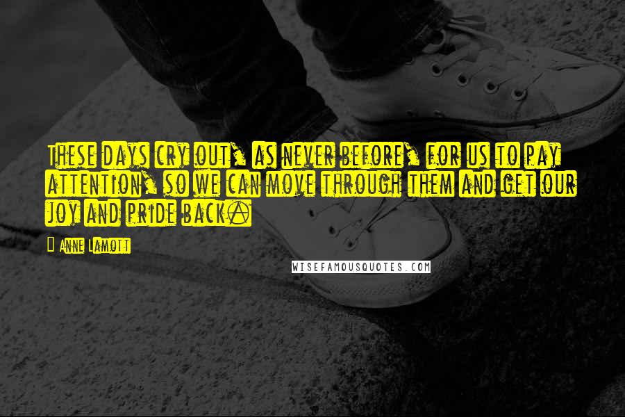 Anne Lamott Quotes: These days cry out, as never before, for us to pay attention, so we can move through them and get our joy and pride back.