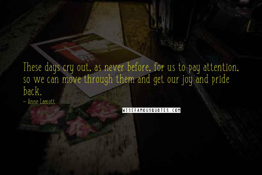 Anne Lamott Quotes: These days cry out, as never before, for us to pay attention, so we can move through them and get our joy and pride back.