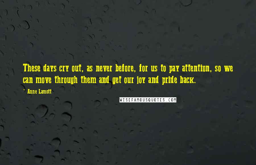 Anne Lamott Quotes: These days cry out, as never before, for us to pay attention, so we can move through them and get our joy and pride back.