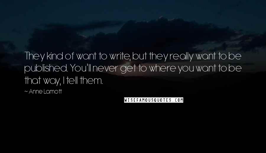 Anne Lamott Quotes: They kind of want to write, but they really want to be published. You'll never get to where you want to be that way, I tell them.