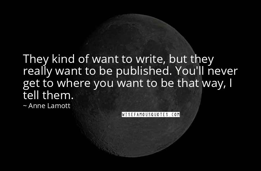 Anne Lamott Quotes: They kind of want to write, but they really want to be published. You'll never get to where you want to be that way, I tell them.