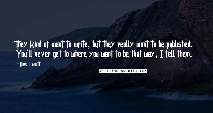 Anne Lamott Quotes: They kind of want to write, but they really want to be published. You'll never get to where you want to be that way, I tell them.