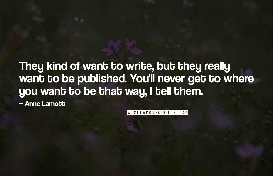 Anne Lamott Quotes: They kind of want to write, but they really want to be published. You'll never get to where you want to be that way, I tell them.