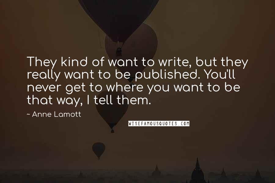 Anne Lamott Quotes: They kind of want to write, but they really want to be published. You'll never get to where you want to be that way, I tell them.