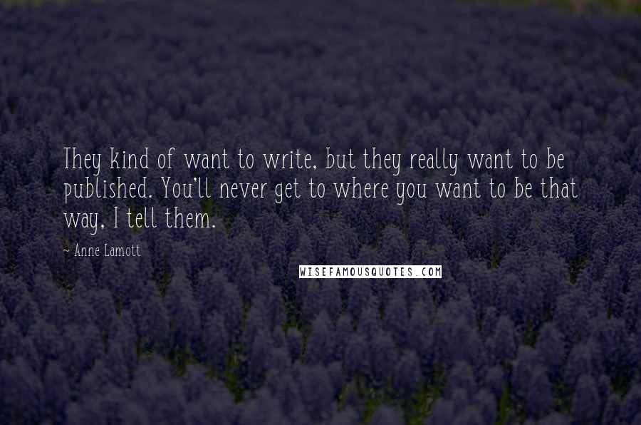 Anne Lamott Quotes: They kind of want to write, but they really want to be published. You'll never get to where you want to be that way, I tell them.