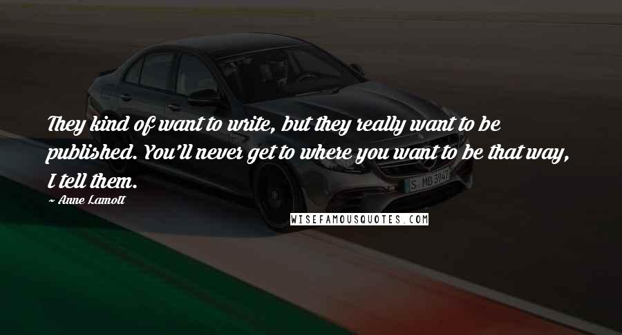 Anne Lamott Quotes: They kind of want to write, but they really want to be published. You'll never get to where you want to be that way, I tell them.