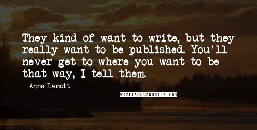 Anne Lamott Quotes: They kind of want to write, but they really want to be published. You'll never get to where you want to be that way, I tell them.