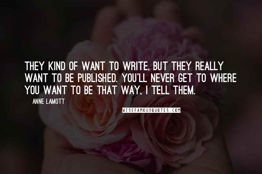 Anne Lamott Quotes: They kind of want to write, but they really want to be published. You'll never get to where you want to be that way, I tell them.