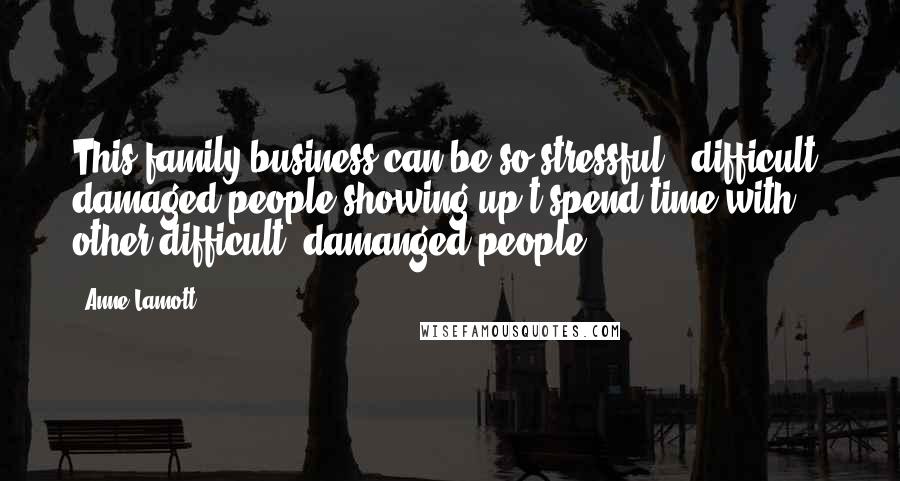 Anne Lamott Quotes: This family business can be so stressful - difficult, damaged people showing up t spend time with other difficult, damanged people