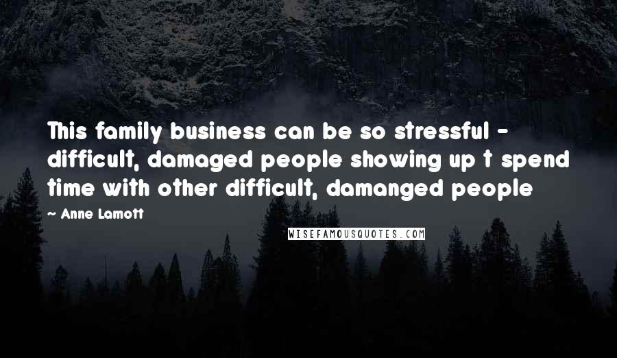 Anne Lamott Quotes: This family business can be so stressful - difficult, damaged people showing up t spend time with other difficult, damanged people