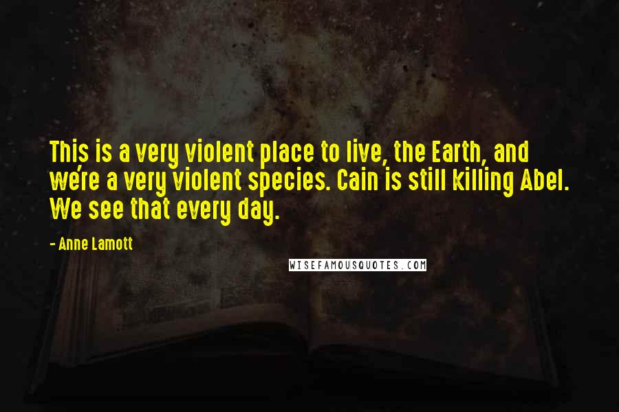 Anne Lamott Quotes: This is a very violent place to live, the Earth, and we're a very violent species. Cain is still killing Abel. We see that every day.