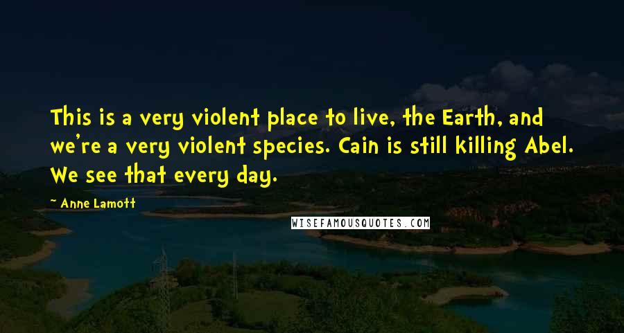 Anne Lamott Quotes: This is a very violent place to live, the Earth, and we're a very violent species. Cain is still killing Abel. We see that every day.