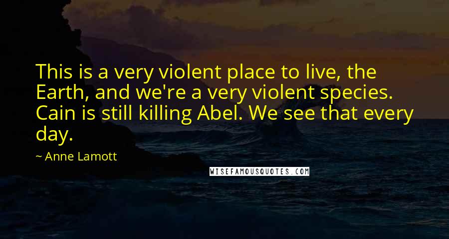 Anne Lamott Quotes: This is a very violent place to live, the Earth, and we're a very violent species. Cain is still killing Abel. We see that every day.