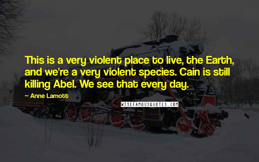 Anne Lamott Quotes: This is a very violent place to live, the Earth, and we're a very violent species. Cain is still killing Abel. We see that every day.