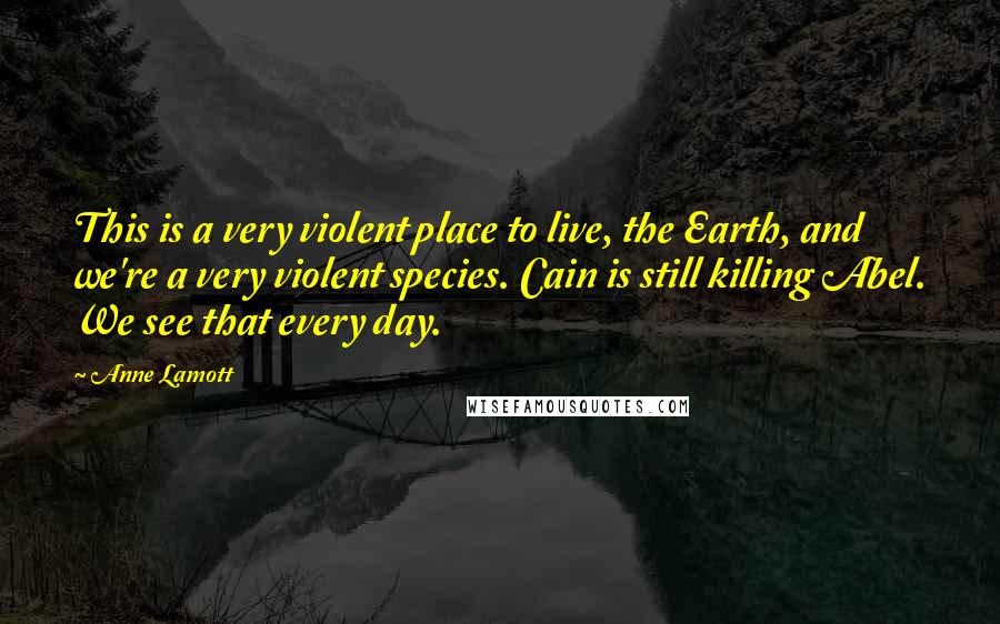 Anne Lamott Quotes: This is a very violent place to live, the Earth, and we're a very violent species. Cain is still killing Abel. We see that every day.