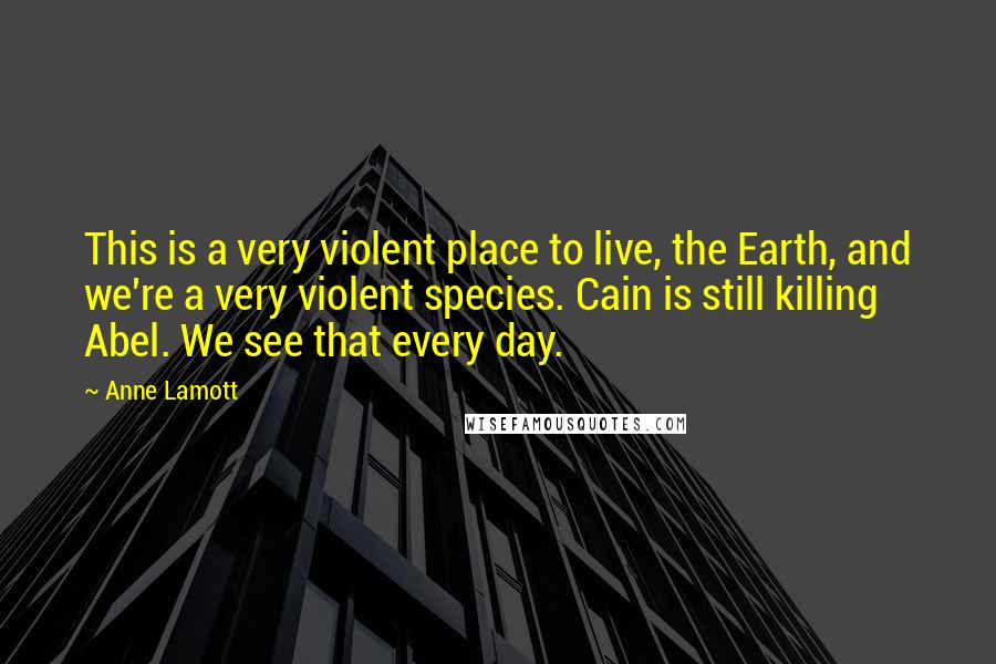 Anne Lamott Quotes: This is a very violent place to live, the Earth, and we're a very violent species. Cain is still killing Abel. We see that every day.