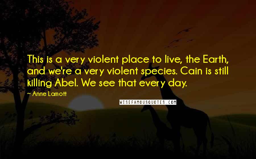 Anne Lamott Quotes: This is a very violent place to live, the Earth, and we're a very violent species. Cain is still killing Abel. We see that every day.