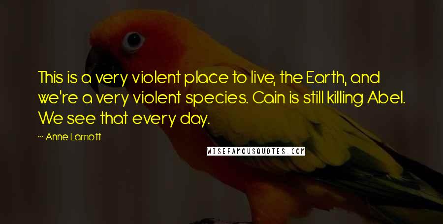 Anne Lamott Quotes: This is a very violent place to live, the Earth, and we're a very violent species. Cain is still killing Abel. We see that every day.