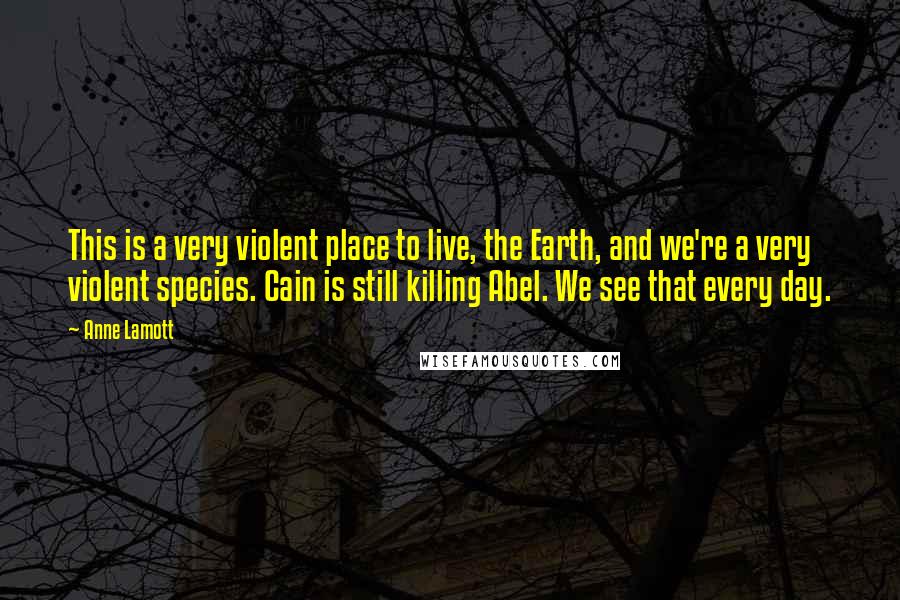 Anne Lamott Quotes: This is a very violent place to live, the Earth, and we're a very violent species. Cain is still killing Abel. We see that every day.