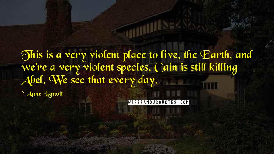 Anne Lamott Quotes: This is a very violent place to live, the Earth, and we're a very violent species. Cain is still killing Abel. We see that every day.