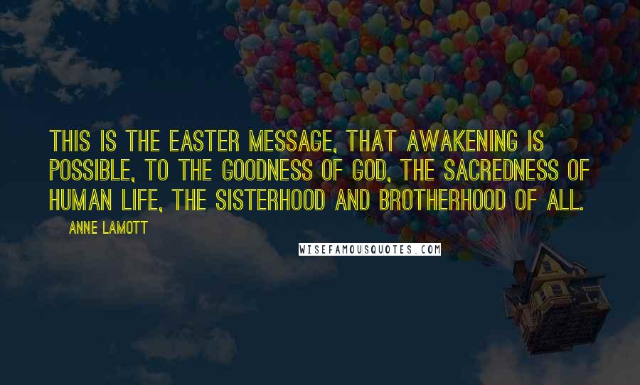 Anne Lamott Quotes: This is the Easter message, that awakening is possible, to the goodness of God, the sacredness of human life, the sisterhood and brotherhood of all.