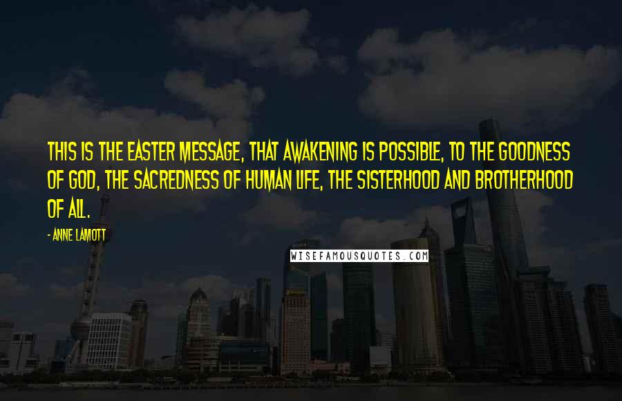 Anne Lamott Quotes: This is the Easter message, that awakening is possible, to the goodness of God, the sacredness of human life, the sisterhood and brotherhood of all.