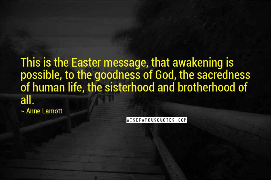 Anne Lamott Quotes: This is the Easter message, that awakening is possible, to the goodness of God, the sacredness of human life, the sisterhood and brotherhood of all.