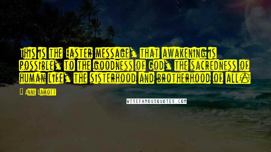 Anne Lamott Quotes: This is the Easter message, that awakening is possible, to the goodness of God, the sacredness of human life, the sisterhood and brotherhood of all.