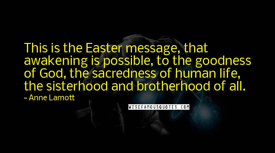 Anne Lamott Quotes: This is the Easter message, that awakening is possible, to the goodness of God, the sacredness of human life, the sisterhood and brotherhood of all.