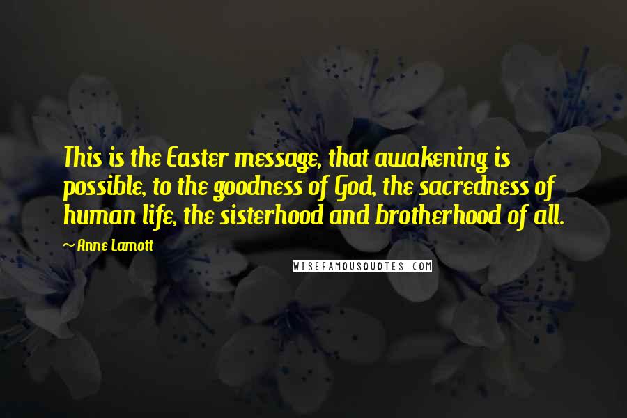 Anne Lamott Quotes: This is the Easter message, that awakening is possible, to the goodness of God, the sacredness of human life, the sisterhood and brotherhood of all.