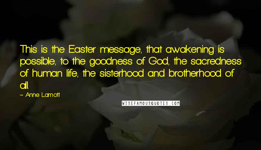 Anne Lamott Quotes: This is the Easter message, that awakening is possible, to the goodness of God, the sacredness of human life, the sisterhood and brotherhood of all.