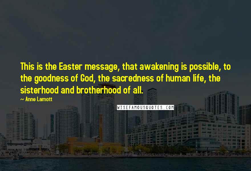 Anne Lamott Quotes: This is the Easter message, that awakening is possible, to the goodness of God, the sacredness of human life, the sisterhood and brotherhood of all.