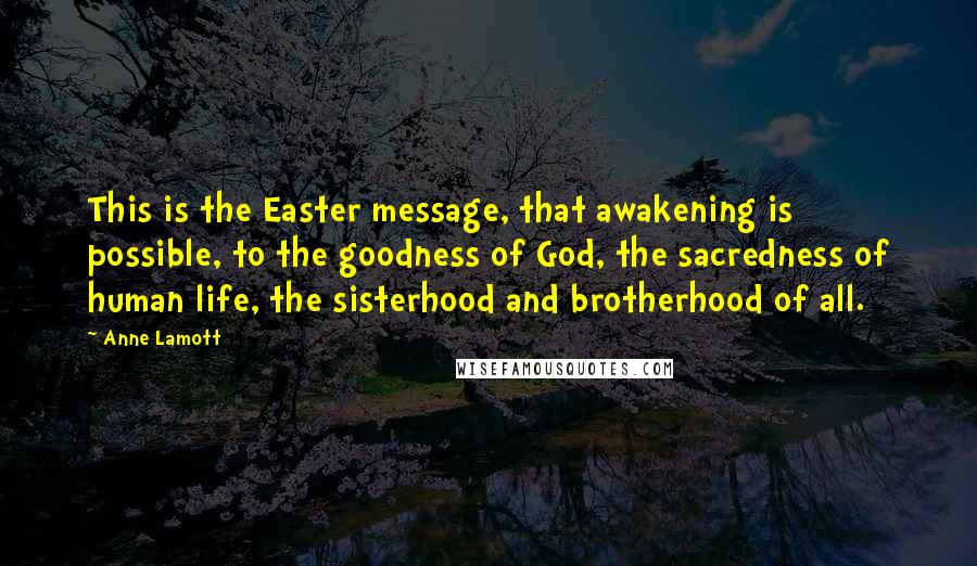 Anne Lamott Quotes: This is the Easter message, that awakening is possible, to the goodness of God, the sacredness of human life, the sisterhood and brotherhood of all.