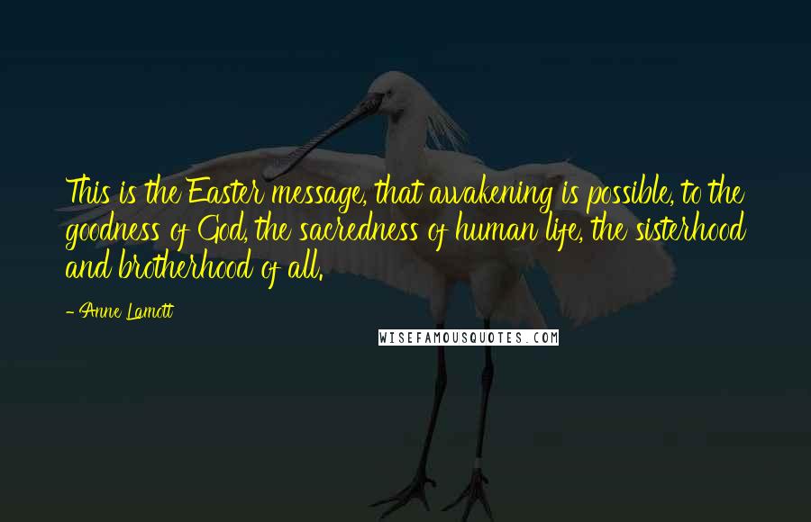 Anne Lamott Quotes: This is the Easter message, that awakening is possible, to the goodness of God, the sacredness of human life, the sisterhood and brotherhood of all.