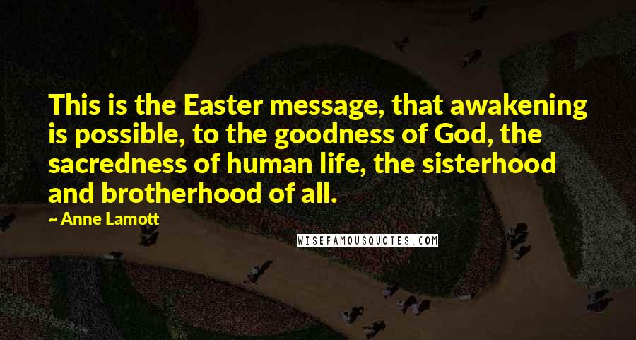 Anne Lamott Quotes: This is the Easter message, that awakening is possible, to the goodness of God, the sacredness of human life, the sisterhood and brotherhood of all.