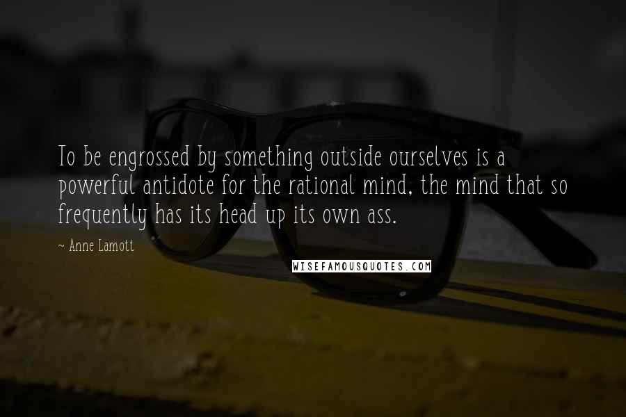 Anne Lamott Quotes: To be engrossed by something outside ourselves is a powerful antidote for the rational mind, the mind that so frequently has its head up its own ass.