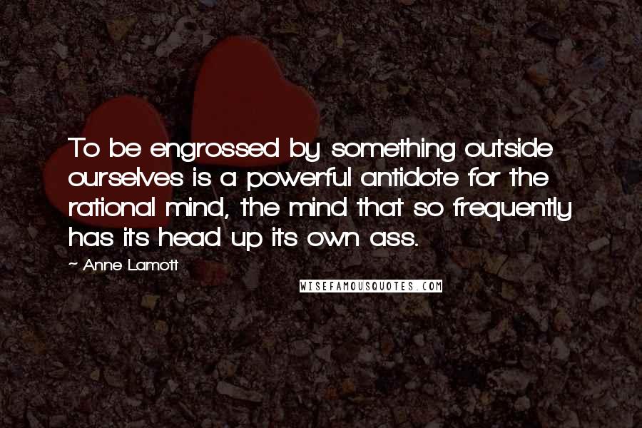 Anne Lamott Quotes: To be engrossed by something outside ourselves is a powerful antidote for the rational mind, the mind that so frequently has its head up its own ass.