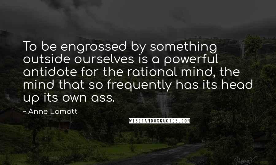Anne Lamott Quotes: To be engrossed by something outside ourselves is a powerful antidote for the rational mind, the mind that so frequently has its head up its own ass.