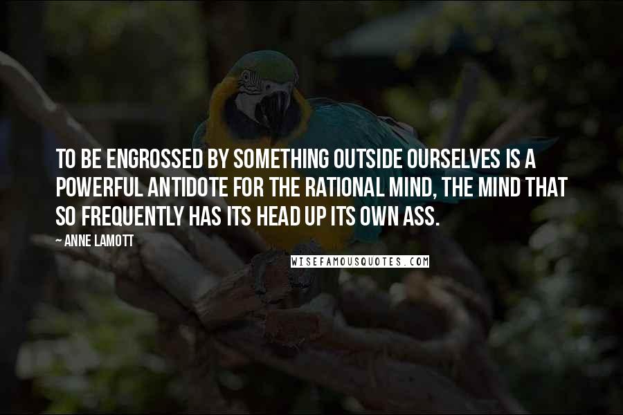 Anne Lamott Quotes: To be engrossed by something outside ourselves is a powerful antidote for the rational mind, the mind that so frequently has its head up its own ass.
