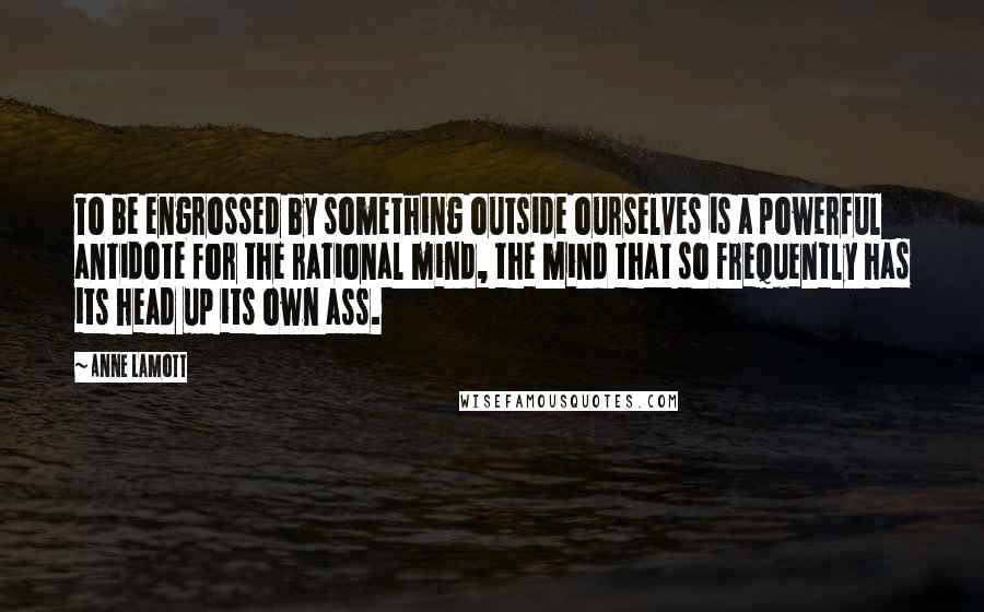 Anne Lamott Quotes: To be engrossed by something outside ourselves is a powerful antidote for the rational mind, the mind that so frequently has its head up its own ass.