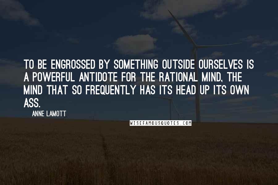 Anne Lamott Quotes: To be engrossed by something outside ourselves is a powerful antidote for the rational mind, the mind that so frequently has its head up its own ass.