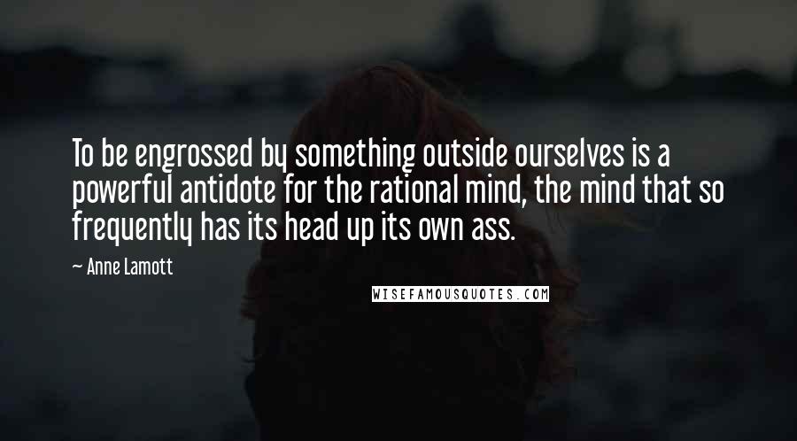 Anne Lamott Quotes: To be engrossed by something outside ourselves is a powerful antidote for the rational mind, the mind that so frequently has its head up its own ass.