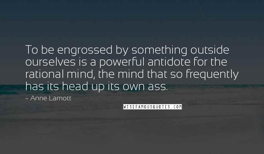 Anne Lamott Quotes: To be engrossed by something outside ourselves is a powerful antidote for the rational mind, the mind that so frequently has its head up its own ass.