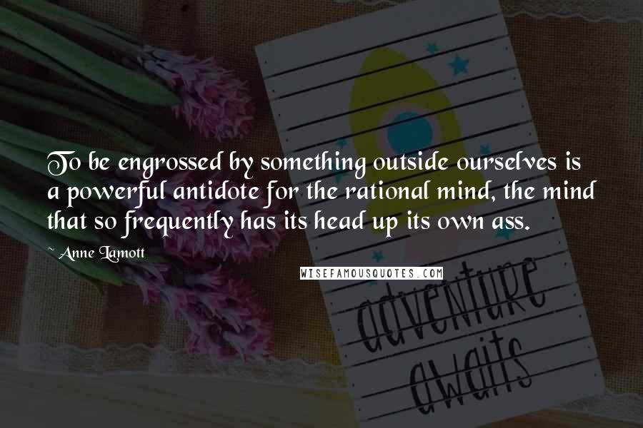 Anne Lamott Quotes: To be engrossed by something outside ourselves is a powerful antidote for the rational mind, the mind that so frequently has its head up its own ass.