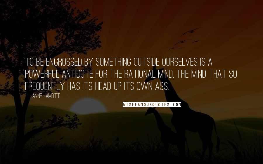 Anne Lamott Quotes: To be engrossed by something outside ourselves is a powerful antidote for the rational mind, the mind that so frequently has its head up its own ass.